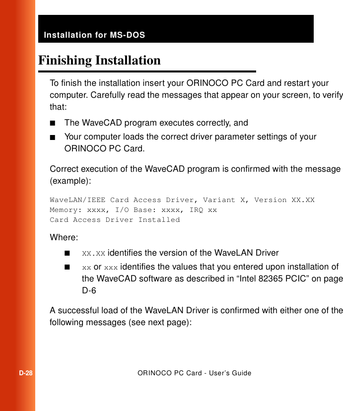 Installation for MS-DOSD-28ORINOCO PC Card - User’s GuideFinishing Installation DTo finish the installation insert your ORINOCO PC Card and restart your computer. Carefully read the messages that appear on your screen, to verify that:■The WaveCAD program executes correctly, and■Your computer loads the correct driver parameter settings of your ORINOCO PC Card.Correct execution of the WaveCAD program is confirmed with the message (example):WaveLAN/IEEE Card Access Driver, Variant X, Version XX.XXMemory: xxxx, I/O Base: xxxx, IRQ xxCard Access Driver InstalledWhere:■XX.XX identifies the version of the WaveLAN Driver■xx or xxx identifies the values that you entered upon installation of the WaveCAD software as described in “Intel 82365 PCIC” on page D-6A successful load of the WaveLAN Driver is confirmed with either one of the following messages (see next page):