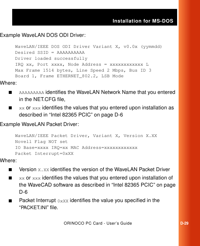 Installation for MS-DOSORINOCO PC Card - User’s GuideD-29Example WaveLAN DOS ODI Driver:WaveLAN/IEEE DOS ODI Driver Variant X, v0.0x (yymmdd)Desired SSID = AAAAAAAAAADriver loaded successfullyIRQ xx, Port xxxx, Node Address = xxxxxxxxxxxx LMax Frame 1514 bytes, Line Speed 2 Mbps, Bus ID 3Board 1, Frame ETHERNET_802.2, LSB ModeWhere:■AAAAAAAAA identifies the WaveLAN Network Name that you entered in the NET.CFG file,■xx or xxx identifies the values that you entered upon installation as described in “Intel 82365 PCIC” on page D-6Example WaveLAN Packet Driver:WaveLAN/IEEE Packet Driver, Variant X, Version X.XXNovell Flag NOT setIO Base=xxxx IRQ=xx MAC Address=xxxxxxxxxxxx Packet Interrupt=0xXXWhere:■Version X.XX identifies the version of the WaveLAN Packet Driver■xx or xxx identifies the values that you entered upon installation of the WaveCAD software as described in “Intel 82365 PCIC” on page D-6■Packet Interrupt 0xXX identifies the value you specified in the “PACKET.INI” file.