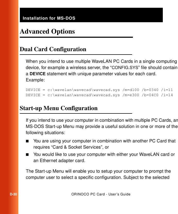 Installation for MS-DOSD-30ORINOCO PC Card - User’s GuideAdvanced Options DDual Card Configuration DWhen you intend to use multiple WaveLAN PC Cards in a single computing device, for example a wireless server, the “CONFIG.SYS” file should contain a DEVICE statement with unique parameter values for each card. Example:DEVICE = c:\wavelan\wavecad\wavecad.sys /m=d100 /b=0340 /i=11DEVICE = c:\wavelan\wavecad\wavecad.sys /m=e300 /b=04C0 /i=14Start-up Menu Configuration DIf you intend to use your computer in combination with multiple PC Cards, an MS-DOS Start-up Menu may provide a useful solution in one or more of the following situations:■You are using your computer in combination with another PC Card that requires “Card &amp; Socket Services”, or■You would like to use your computer with either your WaveLAN card or an Ethernet adapter card.The Start-up Menu will enable you to setup your computer to prompt the computer user to select a specific configuration. Subject to the selected 