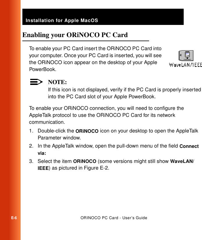Installation for Apple MacOSE-6ORINOCO PC Card - User’s GuideEnabling your ORiNOCO PC Card ETo enable your PC Card insert the ORiNOCO PC Card into your computer. Once your PC Card is inserted, you will see the ORiNOCO icon appear on the desktop of your Apple PowerBook.NOTE:If this icon is not displayed, verify if the PC Card is properly inserted into the PC Card slot of your Apple PowerBook.To enable your ORiNOCO connection, you will need to configure the AppleTalk protocol to use the ORiNOCO PC Card for its network communication.1. Double-click the ORiNOCO icon on your desktop to open the AppleTalk Parameter window.2. In the AppleTalk window, open the pull-down menu of the field Connect via: 3. Select the item ORiNOCO (some versions might still show WaveLAN/IEEE) as pictured in Figure E-2.