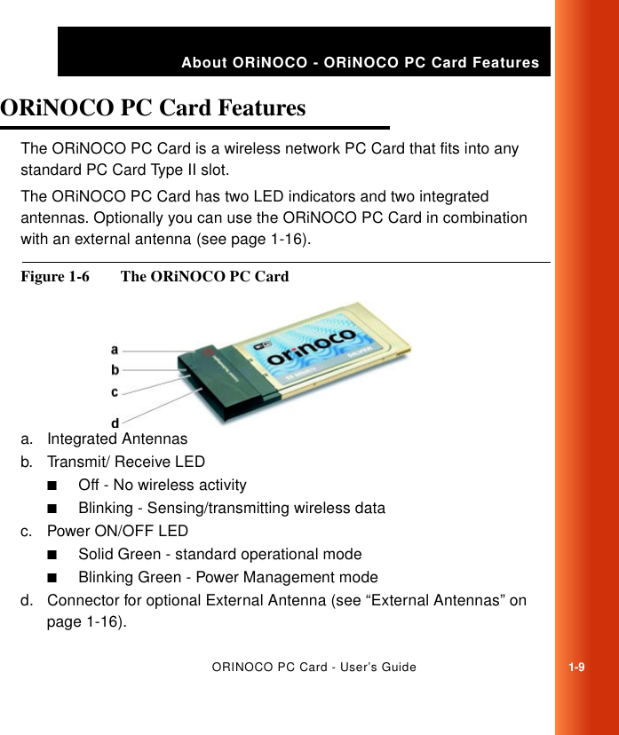 ORINOCO PC Card - User’s Guide1-9About ORiNOCO - ORiNOCO PC Card FeaturesORiNOCO PC Card Features 1The ORiNOCO PC Card is a wireless network PC Card that fits into any standard PC Card Type II slot.The ORiNOCO PC Card has two LED indicators and two integrated antennas. Optionally you can use the ORiNOCO PC Card in combination with an external antenna (see page 1-16).Figure 1-6  The ORiNOCO PC Carda. Integrated Antennasb. Transmit/ Receive LED■Off - No wireless activity■Blinking - Sensing/transmitting wireless datac. Power ON/OFF LED■Solid Green - standard operational mode■Blinking Green - Power Management moded. Connector for optional External Antenna (see “External Antennas” on page 1-16).