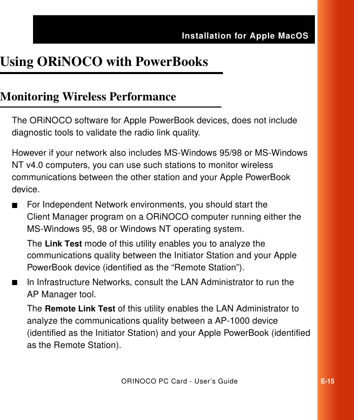 Installation for Apple MacOSORINOCO PC Card - User’s GuideE-15Using ORiNOCO with PowerBooks  EMonitoring Wireless Performance EThe ORiNOCO software for Apple PowerBook devices, does not include diagnostic tools to validate the radio link quality. However if your network also includes MS-Windows 95/98 or MS-Windows NT v4.0 computers, you can use such stations to monitor wireless communications between the other station and your Apple PowerBook device.■For Independent Network environments, you should start the Client Manager program on a ORiNOCO computer running either the MS-Windows 95, 98 or Windows NT operating system. The Link Test mode of this utility enables you to analyze the communications quality between the Initiator Station and your Apple PowerBook device (identified as the “Remote Station”).■In Infrastructure Networks, consult the LAN Administrator to run the AP Manager tool. The Remote Link Test of this utility enables the LAN Administrator to analyze the communications quality between a AP-1000 device (identified as the Initiator Station) and your Apple PowerBook (identified as the Remote Station).