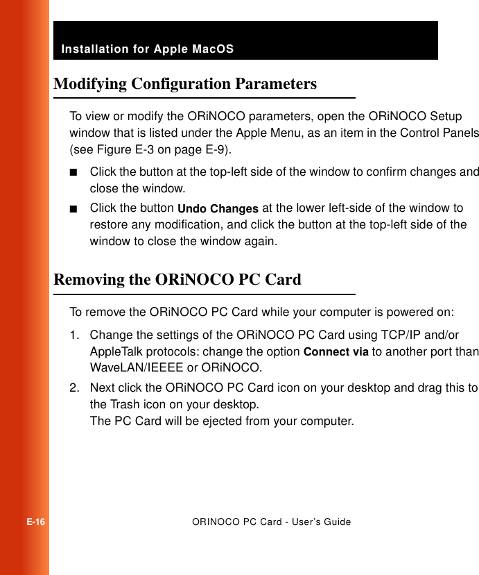 Installation for Apple MacOSE-16ORINOCO PC Card - User’s GuideModifying Configuration Parameters  ETo view or modify the ORiNOCO parameters, open the ORiNOCO Setup window that is listed under the Apple Menu, as an item in the Control Panels (see Figure E-3 on page E-9).■Click the button at the top-left side of the window to confirm changes and close the window.■Click the button Undo Changes at the lower left-side of the window to restore any modification, and click the button at the top-left side of the window to close the window again.Removing the ORiNOCO PC Card ETo remove the ORiNOCO PC Card while your computer is powered on:1. Change the settings of the ORiNOCO PC Card using TCP/IP and/or AppleTalk protocols: change the option Connect via to another port than WaveLAN/IEEEE or ORiNOCO.2. Next click the ORiNOCO PC Card icon on your desktop and drag this to the Trash icon on your desktop.The PC Card will be ejected from your computer.