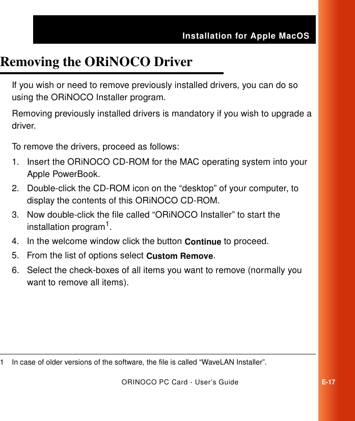 Installation for Apple MacOSORINOCO PC Card - User’s GuideE-17Removing the ORiNOCO Driver EIf you wish or need to remove previously installed drivers, you can do so using the ORiNOCO Installer program. Removing previously installed drivers is mandatory if you wish to upgrade a driver.To remove the drivers, proceed as follows:1. Insert the ORiNOCO CD-ROM for the MAC operating system into your Apple PowerBook.2. Double-click the CD-ROM icon on the “desktop” of your computer, to display the contents of this ORiNOCO CD-ROM.3. Now double-click the file called “ORiNOCO Installer” to start the installation program1.4. In the welcome window click the button Continue to proceed.5. From the list of options select Custom Remove.6. Select the check-boxes of all items you want to remove (normally you want to remove all items).1 In case of older versions of the software, the file is called “WaveLAN Installer”.