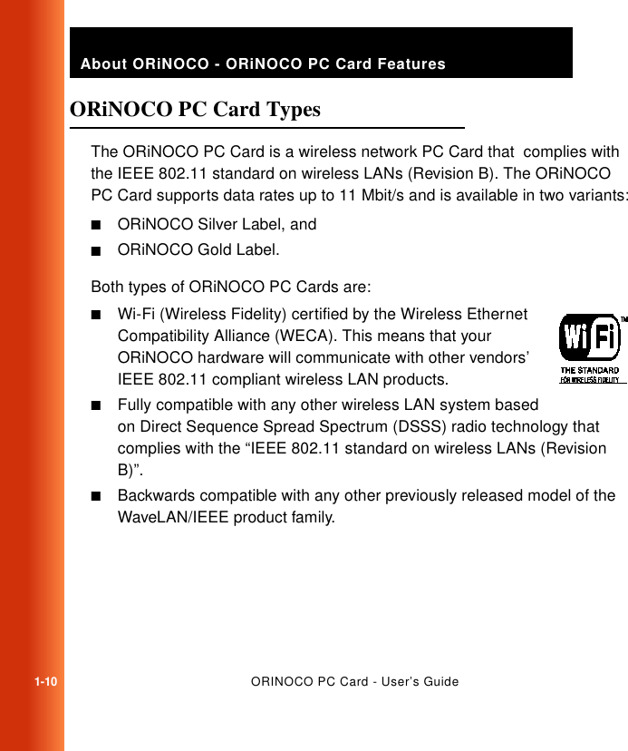 1-10ORINOCO PC Card - User’s GuideAbout ORiNOCO - ORiNOCO PC Card FeaturesORiNOCO PC Card Types 1The ORiNOCO PC Card is a wireless network PC Card that  complies with the IEEE 802.11 standard on wireless LANs (Revision B). The ORiNOCO PC Card supports data rates up to 11 Mbit/s and is available in two variants:■ORiNOCO Silver Label, and■ORiNOCO Gold Label.Both types of ORiNOCO PC Cards are: ■Wi-Fi (Wireless Fidelity) certified by the Wireless Ethernet Compatibility Alliance (WECA). This means that your ORiNOCO hardware will communicate with other vendors’ IEEE 802.11 compliant wireless LAN products.■Fully compatible with any other wireless LAN system based on Direct Sequence Spread Spectrum (DSSS) radio technology that complies with the “IEEE 802.11 standard on wireless LANs (Revision B)”.■Backwards compatible with any other previously released model of the WaveLAN/IEEE product family.