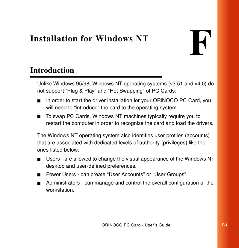 ORINOCO PC Card - User’s GuideF-1FInstallation for Windows NTIntroduction FUnlike Windows 95/98, Windows NT operating systems (v3.51 and v4.0) do not support “Plug &amp; Play” and “Hot Swapping” of PC Cards:■In order to start the driver installation for your ORiNOCO PC Card, you will need to “introduce” the card to the operating system.■To swap PC Cards, Windows NT machines typically require you to restart the computer in order to recognize the card and load the drivers. The Windows NT operating system also identifies user profiles (accounts) that are associated with dedicated levels of authority (privileges) like the ones listed below:■Users - are allowed to change the visual appearance of the Windows NT desktop and user-defined preferences.■Power Users - can create “User Accounts” or “User Groups”.■Administrators - can manage and control the overall configuration of the workstation.