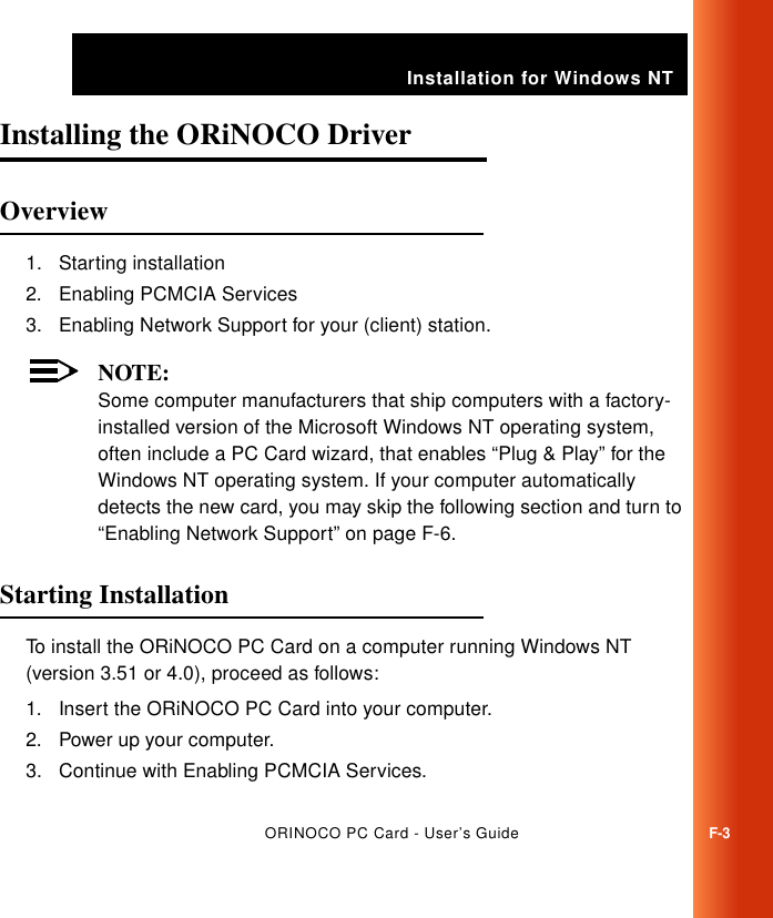 Installation for Windows NTORINOCO PC Card - User’s GuideF-3Installing the ORiNOCO Driver FOverview F1. Starting installation2. Enabling PCMCIA Services3. Enabling Network Support for your (client) station.NOTE:Some computer manufacturers that ship computers with a factory-installed version of the Microsoft Windows NT operating system, often include a PC Card wizard, that enables “Plug &amp; Play” for the Windows NT operating system. If your computer automatically detects the new card, you may skip the following section and turn to “Enabling Network Support” on page F-6.Starting Installation FTo install the ORiNOCO PC Card on a computer running Windows NT (version 3.51 or 4.0), proceed as follows:1. Insert the ORiNOCO PC Card into your computer.2. Power up your computer.3. Continue with Enabling PCMCIA Services.