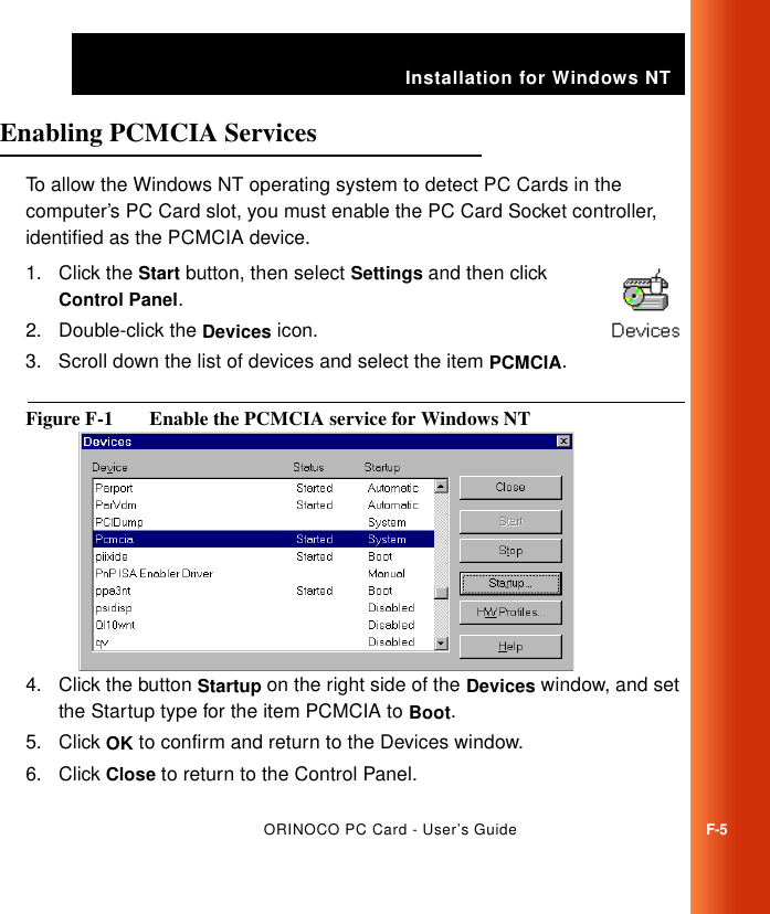 Installation for Windows NTORINOCO PC Card - User’s GuideF-5Enabling PCMCIA Services FTo allow the Windows NT operating system to detect PC Cards in the computer’s PC Card slot, you must enable the PC Card Socket controller, identified as the PCMCIA device. 1. Click the Start button, then select Settings and then click Control Panel.2. Double-click the Devices icon.3. Scroll down the list of devices and select the item PCMCIA.Figure F-1  Enable the PCMCIA service for Windows NT4. Click the button Startup on the right side of the Devices window, and set the Startup type for the item PCMCIA to Boot.5. Click OK to confirm and return to the Devices window.6. Click Close to return to the Control Panel.