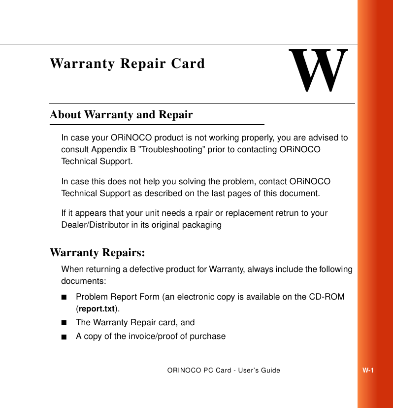 ORINOCO PC Card - User’s GuideW-1WWarranty Repair CardAbout Warranty and Repair WIn case your ORiNOCO product is not working properly, you are advised to consult Appendix B ”Troubleshooting” prior to contacting ORiNOCO Technical Support. In case this does not help you solving the problem, contact ORiNOCO Technical Support as described on the last pages of this document.If it appears that your unit needs a rpair or replacement retrun to your Dealer/Distributor in its original packaging Warranty Repairs: WWhen returning a defective product for Warranty, always include the following documents:■Problem Report Form (an electronic copy is available on the CD-ROM (report.txt).■The Warranty Repair card, and ■A copy of the invoice/proof of purchase