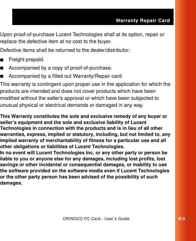 Warranty Repair CardORINOCO PC Card - User’s GuideW-3Upon proof-of-purchase Lucent Technologies shall at its option, repair or replace the defective item at no cost to the buyer.Defective items shall be returned to the dealer/distributor:■Freight prepaid.■Accompanied by a copy of proof-of-purchase.■Accompanied by a filled out Warranty/Repair card. This warranty is contingent upon proper use in the application for which the products are intended and does not cover products which have been modified without the seller’s approval or which have been subjected to unusual physical or electrical demands or damaged in any way.This Warranty constitutes the sole and exclusive remedy of any buyer or seller’s equipment and the sole and exclusive liability of Lucent Technologies in connection with the products and is in lieu of all other warranties, express, implied or statutory, including, but not limited to, any implied warranty of merchantability of fitness for a particular use and all other obligations or liabilities of Lucent Technologies.In no event will Lucent Technologies Inc. or any other party or person be liable to you or anyone else for any damages, including lost profits, lost savings or other incidental or consequential damages, or inability to use the software provided on the software media even if Lucent Technologies or the other party person has been advised of the possibility of such damages.