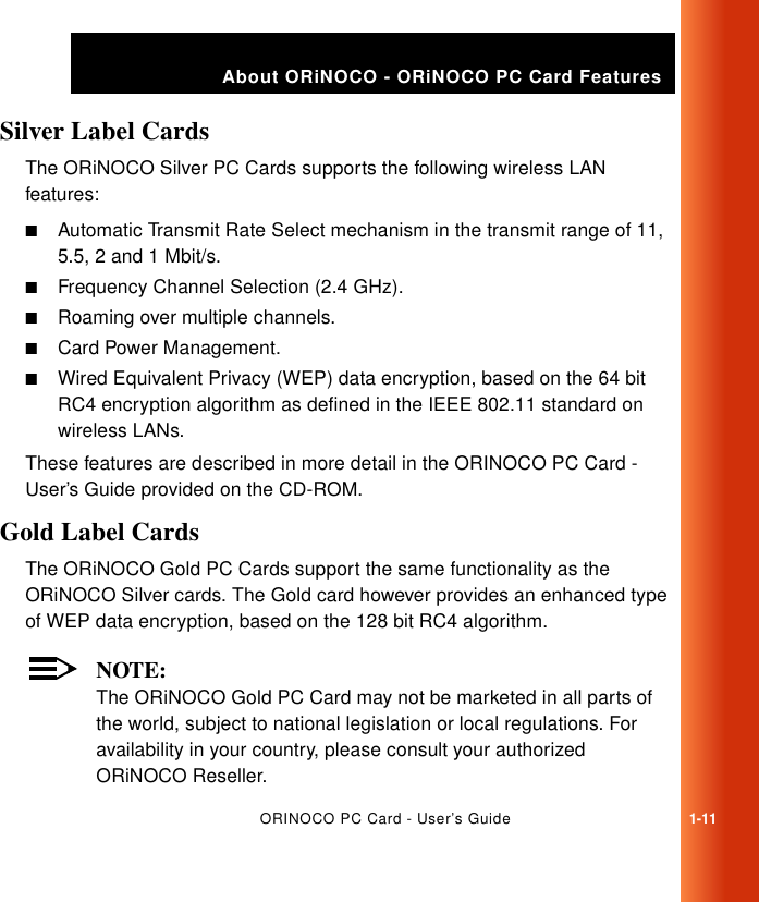 ORINOCO PC Card - User’s Guide1-11About ORiNOCO - ORiNOCO PC Card FeaturesSilver Label Cards 1The ORiNOCO Silver PC Cards supports the following wireless LAN features:■Automatic Transmit Rate Select mechanism in the transmit range of 11, 5.5, 2 and 1 Mbit/s.■Frequency Channel Selection (2.4 GHz).■Roaming over multiple channels.■Card Power Management.■Wired Equivalent Privacy (WEP) data encryption, based on the 64 bit RC4 encryption algorithm as defined in the IEEE 802.11 standard on wireless LANs.These features are described in more detail in the ORINOCO PC Card - User’s Guide provided on the CD-ROM.Gold Label Cards 1The ORiNOCO Gold PC Cards support the same functionality as the ORiNOCO Silver cards. The Gold card however provides an enhanced type of WEP data encryption, based on the 128 bit RC4 algorithm.NOTE:The ORiNOCO Gold PC Card may not be marketed in all parts of the world, subject to national legislation or local regulations. For availability in your country, please consult your authorized ORiNOCO Reseller.
