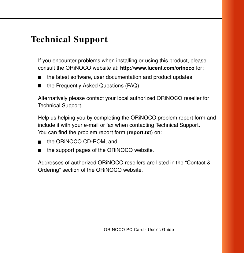 ORINOCO PC Card - User’s GuideTechnical SupportIf you encounter problems when installing or using this product, please consult the ORiNOCO website at: http://www.lucent.com/orinoco for:■the latest software, user documentation and product updates■the Frequently Asked Questions (FAQ)Alternatively please contact your local authorized ORiNOCO reseller for Technical Support.Help us helping you by completing the ORiNOCO problem report form and include it with your e-mail or fax when contacting Technical Support. You can find the problem report form (report.txt) on:■the ORiNOCO CD-ROM, and ■the support pages of the ORiNOCO website.Addresses of authorized ORiNOCO resellers are listed in the “Contact &amp; Ordering” section of the ORiNOCO website.