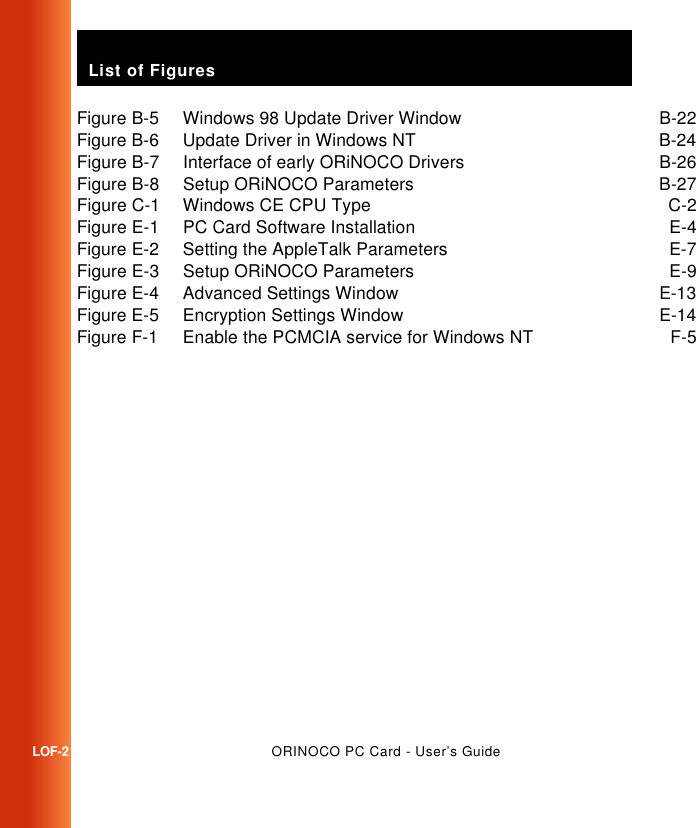 List of FiguresLOF-2ORINOCO PC Card - User’s GuideFigure B-5 Windows 98 Update Driver Window B-22Figure B-6 Update Driver in Windows NT B-24Figure B-7 Interface of early ORiNOCO Drivers B-26Figure B-8 Setup ORiNOCO Parameters B-27Figure C-1 Windows CE CPU Type C-2Figure E-1 PC Card Software Installation E-4Figure E-2 Setting the AppleTalk Parameters E-7Figure E-3 Setup ORiNOCO Parameters E-9Figure E-4 Advanced Settings Window E-13Figure E-5 Encryption Settings Window E-14Figure F-1 Enable the PCMCIA service for Windows NT F-5
