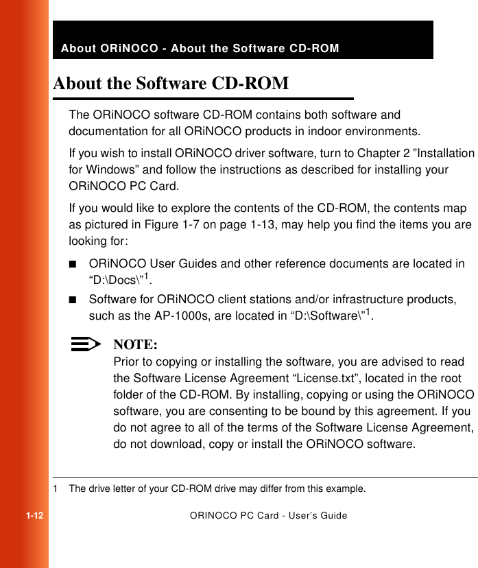 1-12ORINOCO PC Card - User’s GuideAbout ORiNOCO - About the Software CD-ROMAbout the Software CD-ROM 1The ORiNOCO software CD-ROM contains both software and documentation for all ORiNOCO products in indoor environments.If you wish to install ORiNOCO driver software, turn to Chapter 2 ”Installation for Windows” and follow the instructions as described for installing your ORiNOCO PC Card.If you would like to explore the contents of the CD-ROM, the contents map as pictured in Figure 1-7 on page 1-13, may help you find the items you are looking for:■ORiNOCO User Guides and other reference documents are located in “D:\Docs\”1.■Software for ORiNOCO client stations and/or infrastructure products, such as the AP-1000s, are located in “D:\Software\”1.NOTE:Prior to copying or installing the software, you are advised to read the Software License Agreement “License.txt”, located in the root folder of the CD-ROM. By installing, copying or using the ORiNOCO software, you are consenting to be bound by this agreement. If you do not agree to all of the terms of the Software License Agreement, do not download, copy or install the ORiNOCO software. 1 The drive letter of your CD-ROM drive may differ from this example.