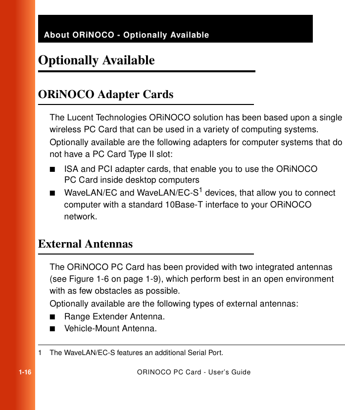 1-16ORINOCO PC Card - User’s GuideAbout ORiNOCO - Optionally AvailableOptionally Available 1ORiNOCO Adapter Cards 1The Lucent Technologies ORiNOCO solution has been based upon a single wireless PC Card that can be used in a variety of computing systems.Optionally available are the following adapters for computer systems that do not have a PC Card Type II slot:■ISA and PCI adapter cards, that enable you to use the ORiNOCO PC Card inside desktop computers■WaveLAN/EC and WaveLAN/EC-S1 devices, that allow you to connect computer with a standard 10Base-T interface to your ORiNOCO network.External Antennas 1The ORiNOCO PC Card has been provided with two integrated antennas (see Figure 1-6 on page 1-9), which perform best in an open environment with as few obstacles as possible.Optionally available are the following types of external antennas:■Range Extender Antenna.■Vehicle-Mount Antenna.1 The WaveLAN/EC-S features an additional Serial Port.