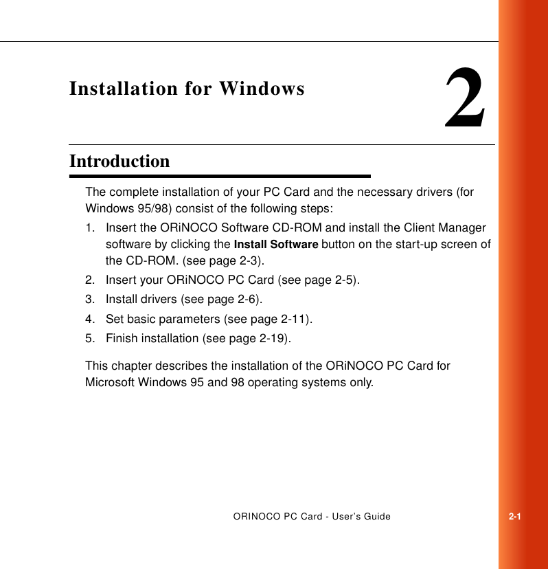 ORINOCO PC Card - User’s Guide2-12Installation for WindowsIntroduction 2The complete installation of your PC Card and the necessary drivers (for Windows 95/98) consist of the following steps:1. Insert the ORiNOCO Software CD-ROM and install the Client Manager software by clicking the Install Software button on the start-up screen of the CD-ROM. (see page 2-3).2. Insert your ORiNOCO PC Card (see page 2-5).3. Install drivers (see page 2-6).4. Set basic parameters (see page 2-11).5. Finish installation (see page 2-19).This chapter describes the installation of the ORiNOCO PC Card for Microsoft Windows 95 and 98 operating systems only. 