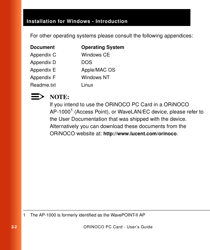 2-2ORINOCO PC Card - User’s GuideInstallation for Windows - IntroductionFor other operating systems please consult the following appendices:NOTE:If you intend to use the ORiNOCO PC Card in a ORiNOCO AP-10001 (Access Point), or WaveLAN/EC device, please refer to the User Documentation that was shipped with the device. Alternatively you can download these documents from the ORiNOCO website at: http://www.lucent.com/orinoco.Document Operating SystemAppendix C Windows CEAppendix D DOSAppendix E Apple/MAC OSAppendix F Windows NTReadme.txt Linux1 The AP-1000 is formerly identified as the WavePOINT-II AP