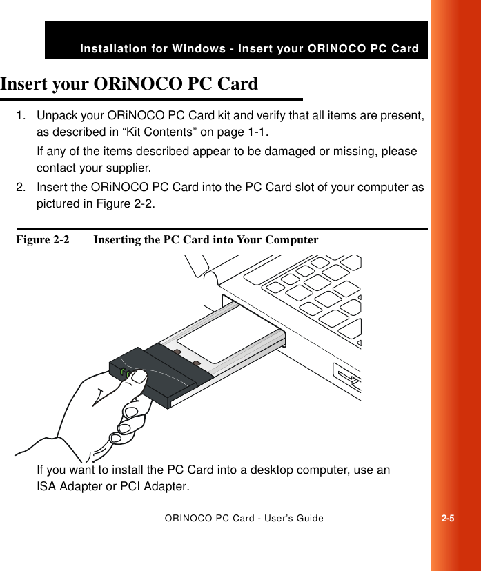 ORINOCO PC Card - User’s Guide2-5Installation for Windows - Insert your ORiNOCO PC CardInsert your ORiNOCO PC Card 21. Unpack your ORiNOCO PC Card kit and verify that all items are present, as described in “Kit Contents” on page 1-1.If any of the items described appear to be damaged or missing, please contact your supplier.2. Insert the ORiNOCO PC Card into the PC Card slot of your computer as pictured in Figure 2-2.Figure 2-2  Inserting the PC Card into Your ComputerIf you want to install the PC Card into a desktop computer, use an ISA Adapter or PCI Adapter.