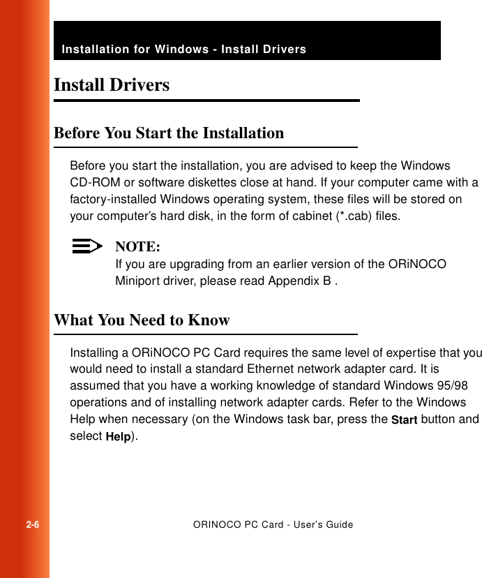 2-6ORINOCO PC Card - User’s GuideInstallation for Windows - Install DriversInstall Drivers 2Before You Start the Installation 2Before you start the installation, you are advised to keep the Windows CD-ROM or software diskettes close at hand. If your computer came with a factory-installed Windows operating system, these files will be stored on your computer’s hard disk, in the form of cabinet (*.cab) files. NOTE:If you are upgrading from an earlier version of the ORiNOCO Miniport driver, please read Appendix B .What You Need to Know 2Installing a ORiNOCO PC Card requires the same level of expertise that you would need to install a standard Ethernet network adapter card. It is assumed that you have a working knowledge of standard Windows 95/98 operations and of installing network adapter cards. Refer to the Windows Help when necessary (on the Windows task bar, press the Start button and select Help).