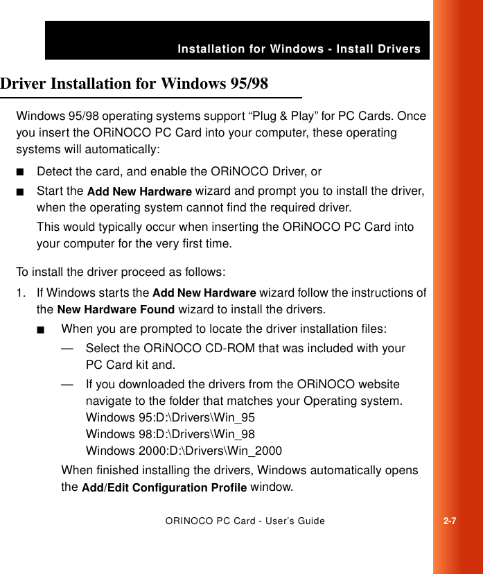 ORINOCO PC Card - User’s Guide2-7Installation for Windows - Install DriversDriver Installation for Windows 95/98 2Windows 95/98 operating systems support “Plug &amp; Play” for PC Cards. Once you insert the ORiNOCO PC Card into your computer, these operating systems will automatically:■Detect the card, and enable the ORiNOCO Driver, or■Start the Add New Hardware wizard and prompt you to install the driver, when the operating system cannot find the required driver.This would typically occur when inserting the ORiNOCO PC Card into your computer for the very first time.To install the driver proceed as follows:1. If Windows starts the Add New Hardware wizard follow the instructions of the New Hardware Found wizard to install the drivers. ■When you are prompted to locate the driver installation files:— Select the ORiNOCO CD-ROM that was included with your PC Card kit and.— If you downloaded the drivers from the ORiNOCO website navigate to the folder that matches your Operating system.Windows 95:D:\Drivers\Win_95Windows 98:D:\Drivers\Win_98Windows 2000:D:\Drivers\Win_2000When finished installing the drivers, Windows automatically opens the Add/Edit Configuration Profile window.