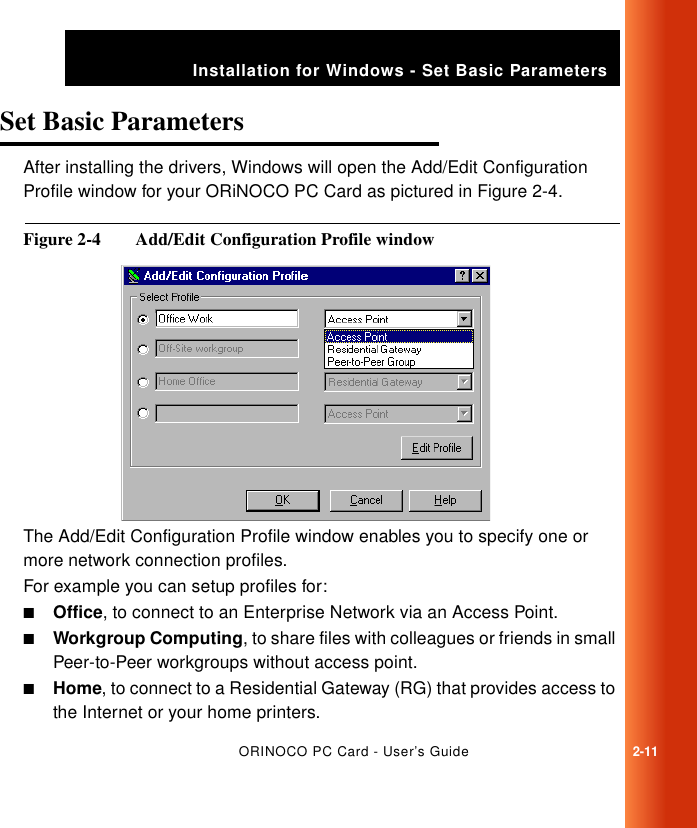 ORINOCO PC Card - User’s Guide2-11Installation for Windows - Set Basic ParametersSet Basic Parameters 2After installing the drivers, Windows will open the Add/Edit Configuration Profile window for your ORiNOCO PC Card as pictured in Figure 2-4. Figure 2-4  Add/Edit Configuration Profile windowThe Add/Edit Configuration Profile window enables you to specify one or more network connection profiles. For example you can setup profiles for:■Office, to connect to an Enterprise Network via an Access Point.■Workgroup Computing, to share files with colleagues or friends in small Peer-to-Peer workgroups without access point.■Home, to connect to a Residential Gateway (RG) that provides access to the Internet or your home printers.