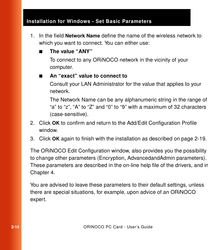 2-14ORINOCO PC Card - User’s GuideInstallation for Windows - Set Basic Parameters1. In the field Network Name define the name of the wireless network to which you want to connect. You can either use:■The value “ANY”To connect to any ORiNOCO network in the vicinity of your computer.■An “exact” value to connect toConsult your LAN Administrator for the value that applies to your network.The Network Name can be any alphanumeric string in the range of “a” to “z”, “A” to “Z” and “0” to “9” with a maximum of 32 characters (case-sensitive).2. Click OK to confirm and return to the Add/Edit Configuration Profile window.3. Click OK again to finish with the installation as described on page 2-19.The ORiNOCO Edit Configuration window, also provides you the possibility to change other parameters (Encryption, AdvancedandAdmin parameters). These parameters are described in the on-line help file of the drivers, and in Chapter 4. You are advised to leave these parameters to their default settings, unless there are special situations, for example, upon advice of an ORiNOCO expert.