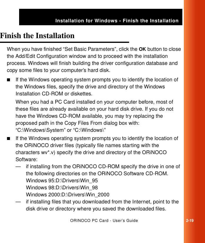 ORINOCO PC Card - User’s Guide2-19Installation for Windows - Finish the InstallationFinish the Installation 2When you have finished “Set Basic Parameters”, click the OK button to close the Add/Edit Configuration window and to proceed with the installation process. Windows will finish building the driver configuration database and copy some files to your computer’s hard disk. ■If the Windows operating system prompts you to identify the location of the Windows files, specify the drive and directory of the Windows Installation CD-ROM or diskettes.When you had a PC Card installed on your computer before, most of these files are already available on your hard disk drive. If you do not have the Windows CD-ROM available, you may try replacing the proposed path in the Copy Files From dialog box with:“C:\Windows\System” or “C:\Windows\”■If the Windows operating system prompts you to identify the location of the ORiNOCO driver files (typically file names starting with the characters wv*.v) specify the drive and directory of the ORiNOCO Software:— if installing from the ORiNOCO CD-ROM specify the drive in one of the following directories on the ORiNOCO Software CD-ROM.Windows 95:D:\Drivers\Win_95Windows 98:D:\Drivers\Win_98Windows 2000:D:\Drivers\Win_2000— if installing files that you downloaded from the Internet, point to the disk drive or directory where you saved the downloaded files.