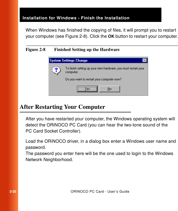 2-20ORINOCO PC Card - User’s GuideInstallation for Windows - Finish the InstallationWhen Windows has finished the copying of files, it will prompt you to restart your computer (see Figure 2-8). Click the OK button to restart your computer.Figure 2-8  Finished Setting up the HardwareAfter Restarting Your Computer 2After you have restarted your computer, the Windows operating system will detect the ORiNOCO PC Card (you can hear the two-tone sound of the PC Card Socket Controller).Load the ORiNOCO driver, in a dialog box enter a Windows user name and password.The password you enter here will be the one used to login to the Windows Network Neighborhood.