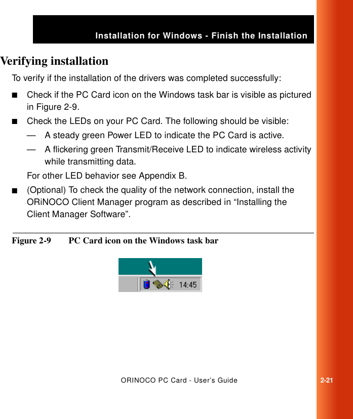 ORINOCO PC Card - User’s Guide2-21Installation for Windows - Finish the InstallationVerifying installation 2To verify if the installation of the drivers was completed successfully:■Check if the PC Card icon on the Windows task bar is visible as pictured in Figure 2-9.■Check the LEDs on your PC Card. The following should be visible:— A steady green Power LED to indicate the PC Card is active.— A flickering green Transmit/Receive LED to indicate wireless activity while transmitting data.For other LED behavior see Appendix B.■(Optional) To check the quality of the network connection, install the ORiNOCO Client Manager program as described in “Installing the Client Manager Software”.Figure 2-9  PC Card icon on the Windows task bar