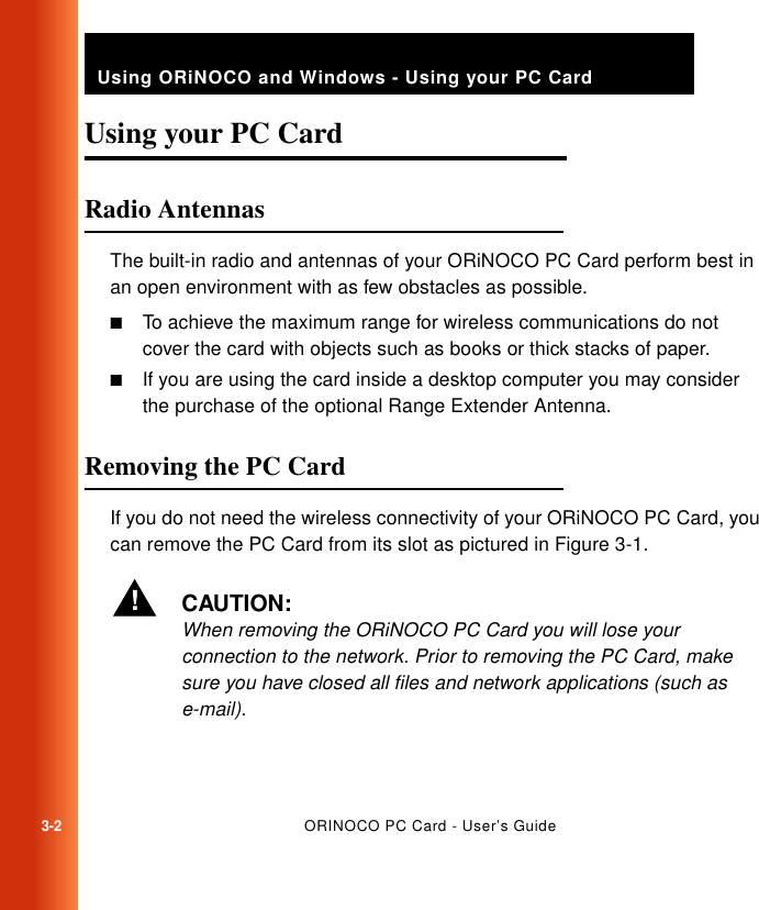 3-2ORINOCO PC Card - User’s GuideUsing ORiNOCO and Windows - Using your PC CardUsing your PC Card  3Radio Antennas 3The built-in radio and antennas of your ORiNOCO PC Card perform best in an open environment with as few obstacles as possible.■To achieve the maximum range for wireless communications do not cover the card with objects such as books or thick stacks of paper. ■If you are using the card inside a desktop computer you may consider the purchase of the optional Range Extender Antenna. Removing the PC Card 3If you do not need the wireless connectivity of your ORiNOCO PC Card, you can remove the PC Card from its slot as pictured in Figure 3-1.!CAUTION:When removing the ORiNOCO PC Card you will lose your connection to the network. Prior to removing the PC Card, make sure you have closed all files and network applications (such as e-mail).