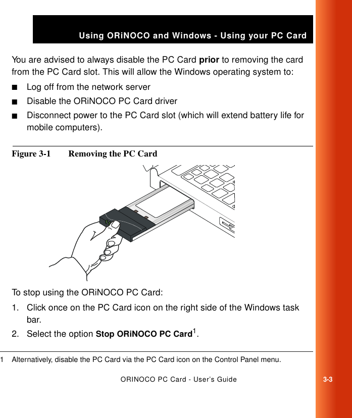 ORINOCO PC Card - User’s Guide3-3Using ORiNOCO and Windows - Using your PC CardYou are advised to always disable the PC Card prior to removing the card from the PC Card slot. This will allow the Windows operating system to:■Log off from the network server■Disable the ORiNOCO PC Card driver ■Disconnect power to the PC Card slot (which will extend battery life for mobile computers). Figure 3-1  Removing the PC Card To stop using the ORiNOCO PC Card:1. Click once on the PC Card icon on the right side of the Windows task bar.2. Select the option Stop ORiNOCO PC Card1.1 Alternatively, disable the PC Card via the PC Card icon on the Control Panel menu.