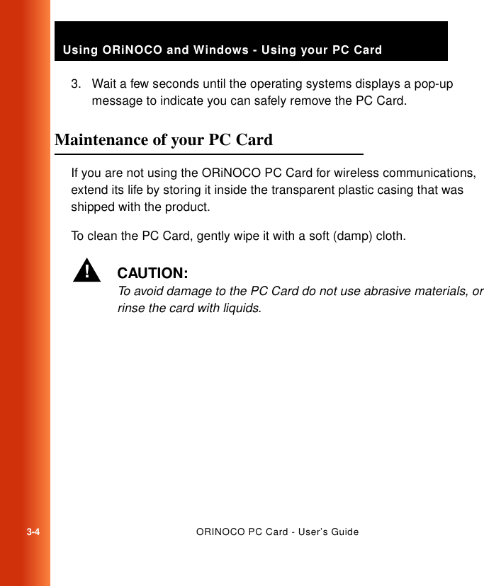 3-4ORINOCO PC Card - User’s GuideUsing ORiNOCO and Windows - Using your PC Card3. Wait a few seconds until the operating systems displays a pop-up message to indicate you can safely remove the PC Card.Maintenance of your PC Card 3If you are not using the ORiNOCO PC Card for wireless communications, extend its life by storing it inside the transparent plastic casing that was shipped with the product. To clean the PC Card, gently wipe it with a soft (damp) cloth. !CAUTION:To avoid damage to the PC Card do not use abrasive materials, or rinse the card with liquids.