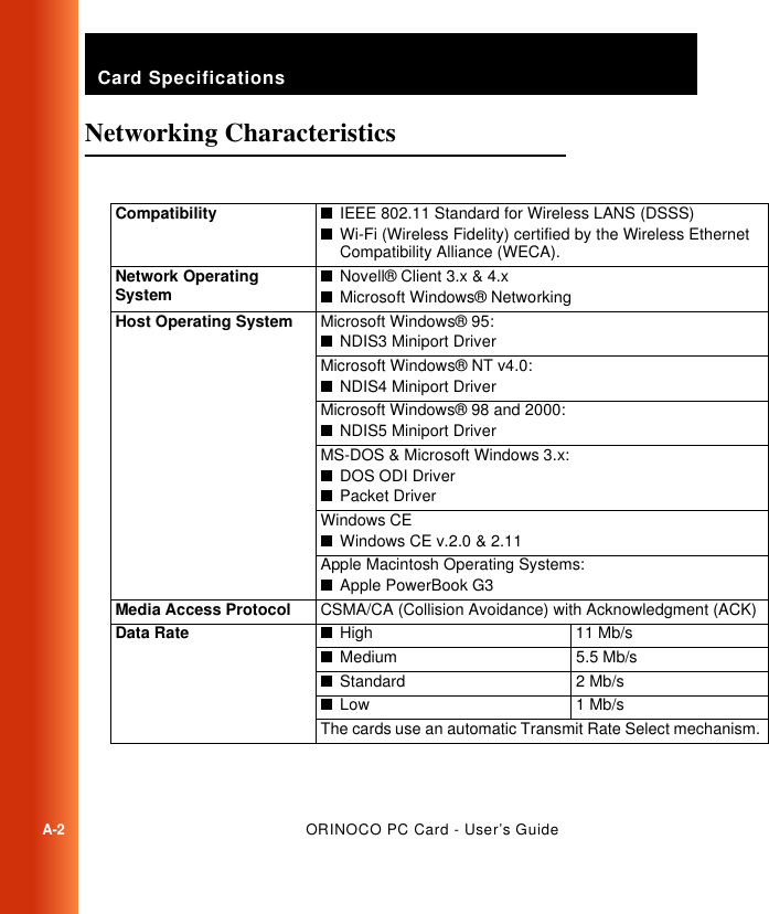 Card SpecificationsA-2ORINOCO PC Card - User’s GuideNetworking Characteristics ACompatibility ■IEEE 802.11 Standard for Wireless LANS (DSSS)■Wi-Fi (Wireless Fidelity) certified by the Wireless Ethernet Compatibility Alliance (WECA). Network Operating System■Novell® Client 3.x &amp; 4.x■Microsoft Windows® NetworkingHost Operating System Microsoft Windows® 95:■NDIS3 Miniport DriverMicrosoft Windows® NT v4.0:■NDIS4 Miniport DriverMicrosoft Windows® 98 and 2000:■NDIS5 Miniport DriverMS-DOS &amp; Microsoft Windows 3.x:■DOS ODI Driver■Packet DriverWindows CE■Windows CE v.2.0 &amp; 2.11Apple Macintosh Operating Systems:■Apple PowerBook G3Media Access Protocol CSMA/CA (Collision Avoidance) with Acknowledgment (ACK)Data Rate ■High 11 Mb/s■Medium 5.5 Mb/s■Standard 2 Mb/s■Low 1 Mb/sThe cards use an automatic Transmit Rate Select mechanism. 