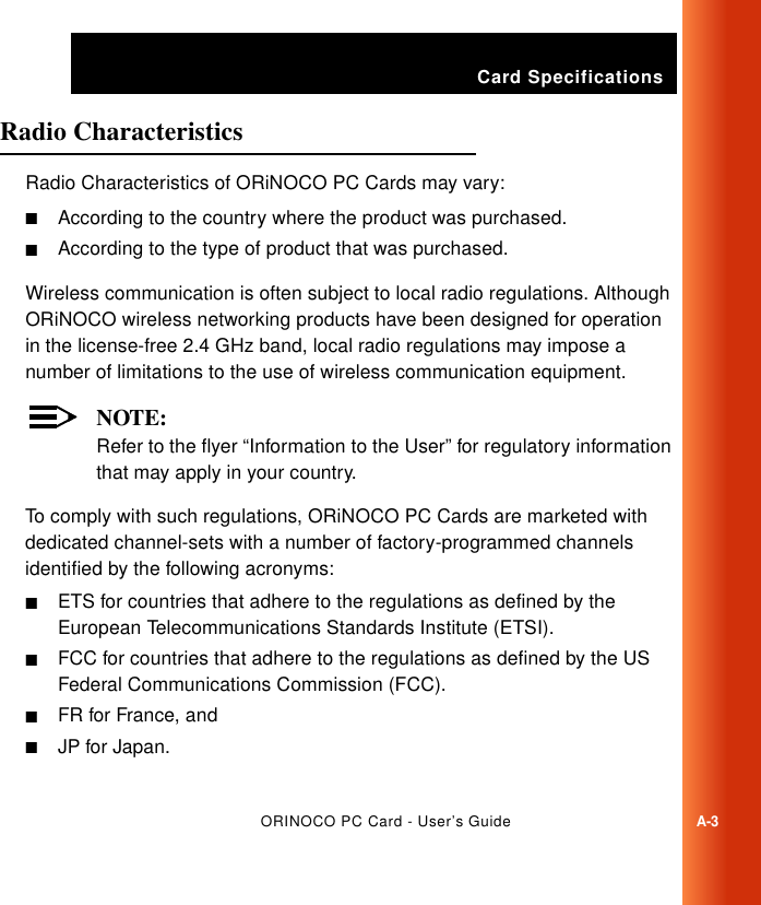 Card SpecificationsORINOCO PC Card - User’s GuideA-3Radio Characteristics ARadio Characteristics of ORiNOCO PC Cards may vary:■According to the country where the product was purchased.■According to the type of product that was purchased.Wireless communication is often subject to local radio regulations. Although ORiNOCO wireless networking products have been designed for operation in the license-free 2.4 GHz band, local radio regulations may impose a number of limitations to the use of wireless communication equipment. NOTE:Refer to the flyer “Information to the User” for regulatory information that may apply in your country.To comply with such regulations, ORiNOCO PC Cards are marketed with dedicated channel-sets with a number of factory-programmed channels identified by the following acronyms:■ETS for countries that adhere to the regulations as defined by the European Telecommunications Standards Institute (ETSI).■FCC for countries that adhere to the regulations as defined by the US Federal Communications Commission (FCC). ■FR for France, and■JP for Japan.