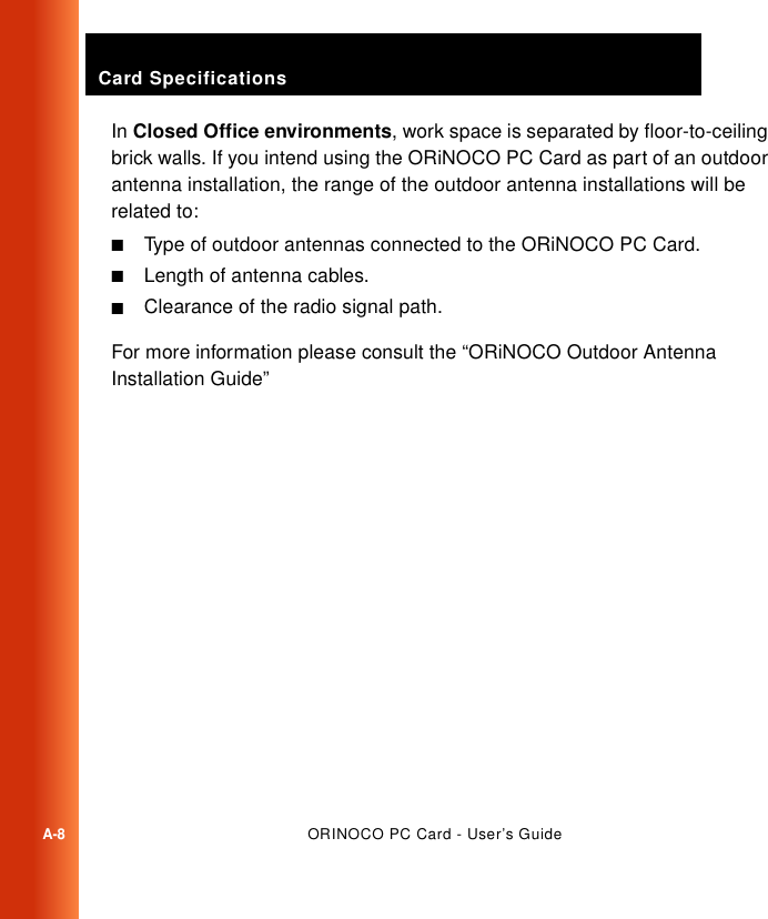 Card SpecificationsA-8ORINOCO PC Card - User’s GuideIn Closed Office environments, work space is separated by floor-to-ceiling brick walls. If you intend using the ORiNOCO PC Card as part of an outdoor antenna installation, the range of the outdoor antenna installations will be related to:■Type of outdoor antennas connected to the ORiNOCO PC Card.■Length of antenna cables.■Clearance of the radio signal path.For more information please consult the “ORiNOCO Outdoor Antenna Installation Guide”