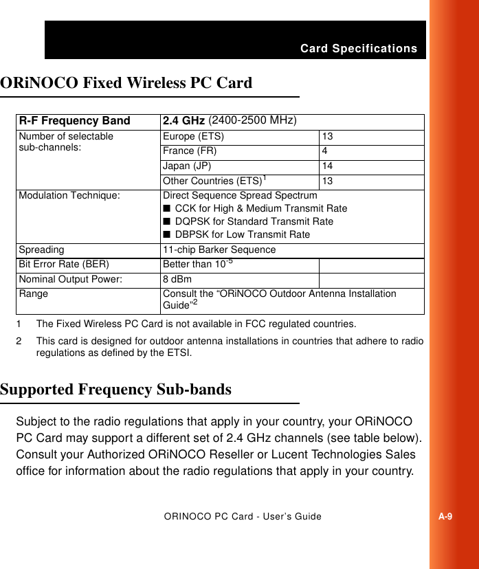 Card SpecificationsORINOCO PC Card - User’s GuideA-9ORiNOCO Fixed Wireless PC Card ASupported Frequency Sub-bands ASubject to the radio regulations that apply in your country, your ORiNOCO PC Card may support a different set of 2.4 GHz channels (see table below). Consult your Authorized ORiNOCO Reseller or Lucent Technologies Sales office for information about the radio regulations that apply in your country. R-F Frequency Band 2.4 GHz (2400-2500 MHz)Number of selectable sub-channels: Europe (ETS) 13France (FR) 4Japan (JP) 14Other Countries (ETS)11 The Fixed Wireless PC Card is not available in FCC regulated countries.13Modulation Technique: Direct Sequence Spread Spectrum■CCK for High &amp; Medium Transmit Rate■DQPSK for Standard Transmit Rate■DBPSK for Low Transmit RateSpreading 11-chip Barker SequenceBit Error Rate (BER) Better than 10-5Nominal Output Power: 8 dBmRange Consult the “ORiNOCO Outdoor Antenna Installation Guide”22 This card is designed for outdoor antenna installations in countries that adhere to radioregulations as defined by the ETSI. 