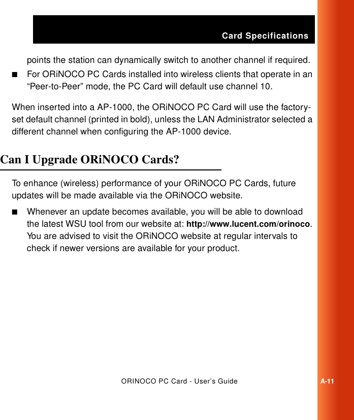 Card SpecificationsORINOCO PC Card - User’s GuideA-11points the station can dynamically switch to another channel if required.■For ORiNOCO PC Cards installed into wireless clients that operate in an “Peer-to-Peer” mode, the PC Card will default use channel 10.When inserted into a AP-1000, the ORiNOCO PC Card will use the factory-set default channel (printed in bold), unless the LAN Administrator selected a different channel when configuring the AP-1000 device.Can I Upgrade ORiNOCO Cards? ATo enhance (wireless) performance of your ORiNOCO PC Cards, future updates will be made available via the ORiNOCO website. ■Whenever an update becomes available, you will be able to download the latest WSU tool from our website at: http://www.lucent.com/orinoco. You are advised to visit the ORiNOCO website at regular intervals to check if newer versions are available for your product.
