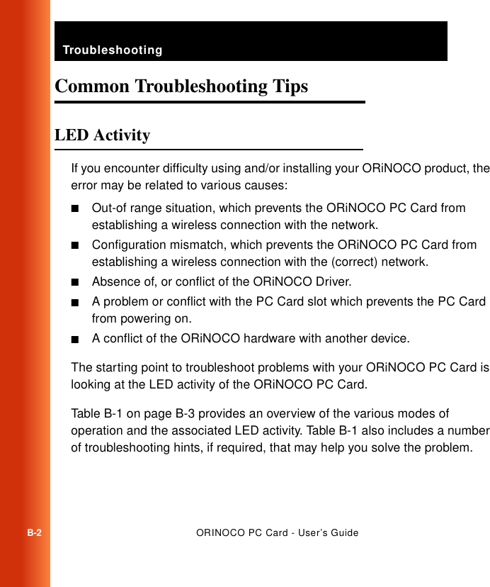 TroubleshootingB-2ORINOCO PC Card - User’s GuideCommon Troubleshooting Tips BLED Activity BIf you encounter difficulty using and/or installing your ORiNOCO product, the error may be related to various causes:■Out-of range situation, which prevents the ORiNOCO PC Card from establishing a wireless connection with the network.■Configuration mismatch, which prevents the ORiNOCO PC Card from establishing a wireless connection with the (correct) network.■Absence of, or conflict of the ORiNOCO Driver.■A problem or conflict with the PC Card slot which prevents the PC Card from powering on.■A conflict of the ORiNOCO hardware with another device. The starting point to troubleshoot problems with your ORiNOCO PC Card is looking at the LED activity of the ORiNOCO PC Card. Table B-1 on page B-3 provides an overview of the various modes of operation and the associated LED activity. Table B-1 also includes a number of troubleshooting hints, if required, that may help you solve the problem.