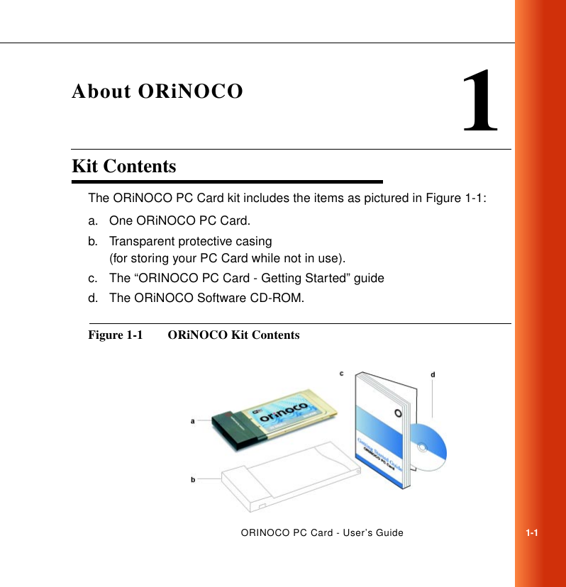 ORINOCO PC Card - User’s Guide1-11About ORiNOCOKit Contents 1The ORiNOCO PC Card kit includes the items as pictured in Figure 1-1:a. One ORiNOCO PC Card.b. Transparent protective casing (for storing your PC Card while not in use).c. The “ORINOCO PC Card - Getting Started” guided. The ORiNOCO Software CD-ROM.Figure 1-1  ORiNOCO Kit Contents