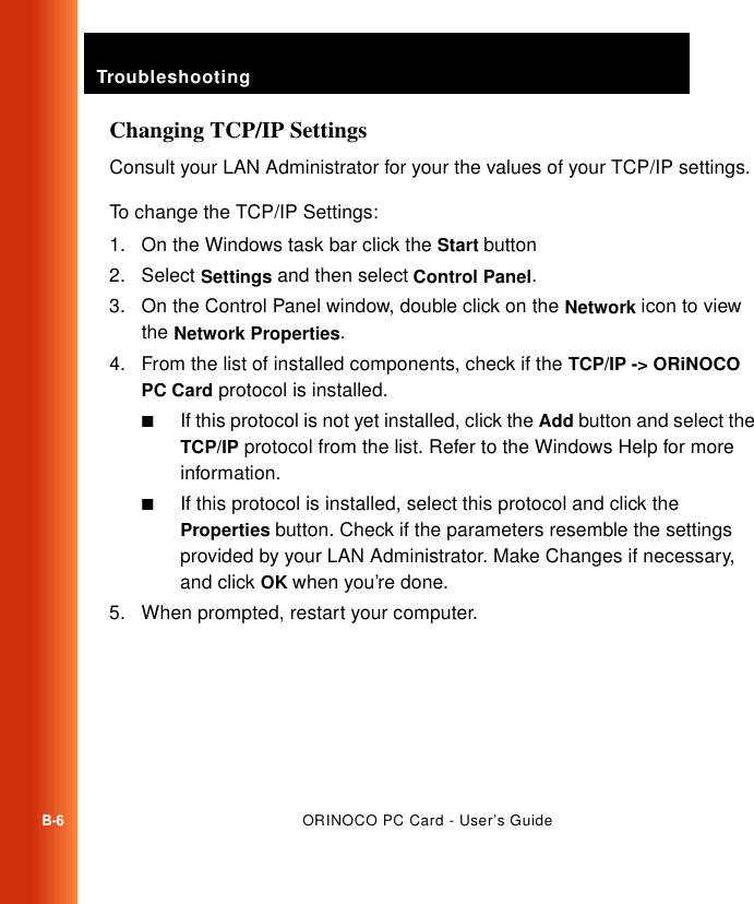TroubleshootingB-6ORINOCO PC Card - User’s GuideChanging TCP/IP SettingsConsult your LAN Administrator for your the values of your TCP/IP settings.To change the TCP/IP Settings:1. On the Windows task bar click the Start button2. Select Settings and then select Control Panel.3. On the Control Panel window, double click on the Network icon to view the Network Properties.4. From the list of installed components, check if the TCP/IP -&gt; ORiNOCO PC Card protocol is installed.■If this protocol is not yet installed, click the Add button and select the TCP/IP protocol from the list. Refer to the Windows Help for more information.■If this protocol is installed, select this protocol and click the Properties button. Check if the parameters resemble the settings provided by your LAN Administrator. Make Changes if necessary, and click OK when you’re done. 5. When prompted, restart your computer.