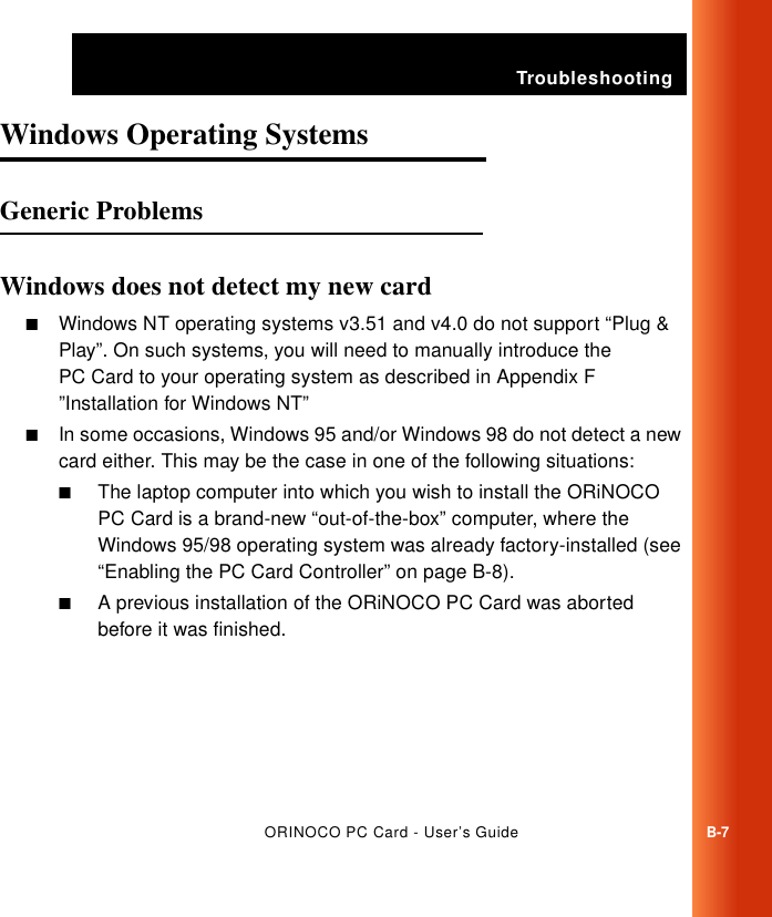 TroubleshootingORINOCO PC Card - User’s GuideB-7Windows Operating Systems BGeneric Problems BWindows does not detect my new card B■Windows NT operating systems v3.51 and v4.0 do not support “Plug &amp; Play”. On such systems, you will need to manually introduce the PC Card to your operating system as described in Appendix F ”Installation for Windows NT”■In some occasions, Windows 95 and/or Windows 98 do not detect a new card either. This may be the case in one of the following situations:■The laptop computer into which you wish to install the ORiNOCO PC Card is a brand-new “out-of-the-box” computer, where the Windows 95/98 operating system was already factory-installed (see “Enabling the PC Card Controller” on page B-8).■A previous installation of the ORiNOCO PC Card was aborted before it was finished. 