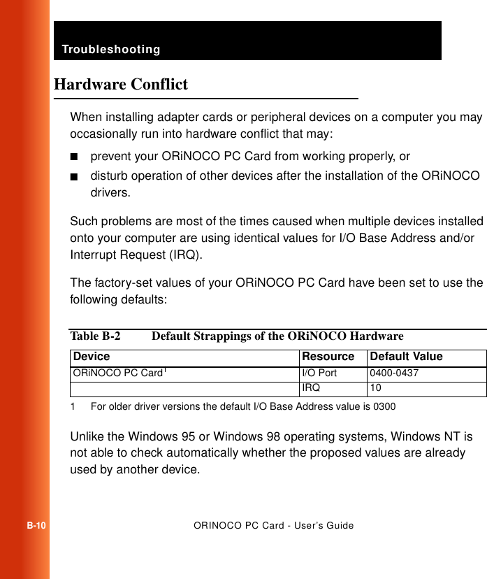 TroubleshootingB-10ORINOCO PC Card - User’s GuideHardware Conflict BWhen installing adapter cards or peripheral devices on a computer you may occasionally run into hardware conflict that may:■prevent your ORiNOCO PC Card from working properly, or ■disturb operation of other devices after the installation of the ORiNOCO drivers.Such problems are most of the times caused when multiple devices installed onto your computer are using identical values for I/O Base Address and/or Interrupt Request (IRQ).The factory-set values of your ORiNOCO PC Card have been set to use the following defaults:Unlike the Windows 95 or Windows 98 operating systems, Windows NT is not able to check automatically whether the proposed values are already used by another device.Table B-2   Default Strappings of the ORiNOCO HardwareDevice Resource Default ValueORiNOCO PC Card11 For older driver versions the default I/O Base Address value is 0300I/O Port  0400-0437IRQ 10