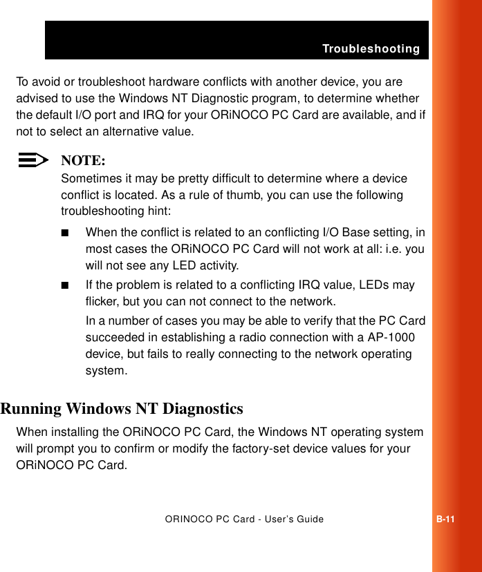 TroubleshootingORINOCO PC Card - User’s GuideB-11To avoid or troubleshoot hardware conflicts with another device, you are advised to use the Windows NT Diagnostic program, to determine whether the default I/O port and IRQ for your ORiNOCO PC Card are available, and if not to select an alternative value.NOTE:Sometimes it may be pretty difficult to determine where a device conflict is located. As a rule of thumb, you can use the following troubleshooting hint:■When the conflict is related to an conflicting I/O Base setting, in most cases the ORiNOCO PC Card will not work at all: i.e. you will not see any LED activity.■If the problem is related to a conflicting IRQ value, LEDs may flicker, but you can not connect to the network. In a number of cases you may be able to verify that the PC Card succeeded in establishing a radio connection with a AP-1000 device, but fails to really connecting to the network operating system. Running Windows NT Diagnostics BWhen installing the ORiNOCO PC Card, the Windows NT operating system will prompt you to confirm or modify the factory-set device values for your ORiNOCO PC Card.
