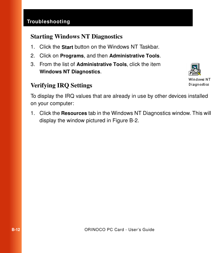 TroubleshootingB-12ORINOCO PC Card - User’s GuideStarting Windows NT Diagnostics1. Click the Start button on the Windows NT Taskbar.2. Click on Programs, and then Administrative Tools.3. From the list of Administrative Tools, click the item Windows NT Diagnostics.Verifying IRQ SettingsTo display the IRQ values that are already in use by other devices installed on your computer:1. Click the Resources tab in the Windows NT Diagnostics window. This will display the window pictured in Figure B-2.