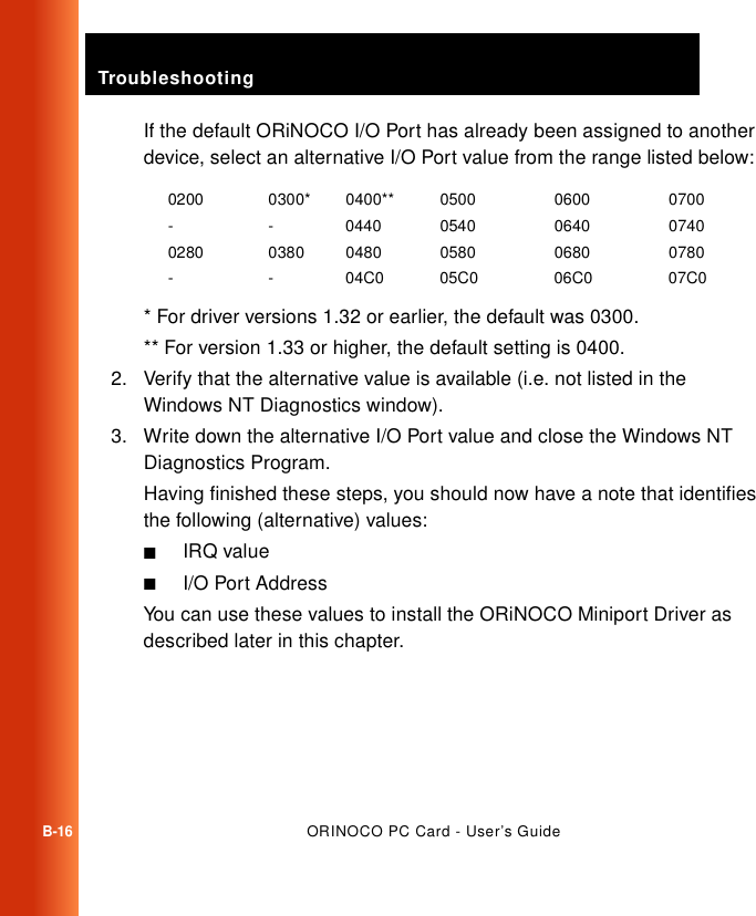 TroubleshootingB-16ORINOCO PC Card - User’s GuideIf the default ORiNOCO I/O Port has already been assigned to another device, select an alternative I/O Port value from the range listed below:* For driver versions 1.32 or earlier, the default was 0300.** For version 1.33 or higher, the default setting is 0400.2. Verify that the alternative value is available (i.e. not listed in the Windows NT Diagnostics window).3. Write down the alternative I/O Port value and close the Windows NT Diagnostics Program.Having finished these steps, you should now have a note that identifies the following (alternative) values:■IRQ value■I/O Port AddressYou can use these values to install the ORiNOCO Miniport Driver as described later in this chapter.0200 0300* 0400** 0500 0600 0700- - 0440 0540 0640 07400280 0380 0480 0580 0680 0780- - 04C0 05C0 06C0 07C0