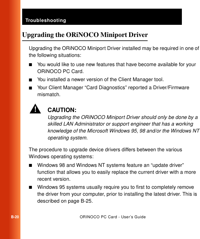 TroubleshootingB-20ORINOCO PC Card - User’s GuideUpgrading the ORiNOCO Miniport Driver BUpgrading the ORiNOCO Miniport Driver installed may be required in one of the following situations:■You would like to use new features that have become available for your ORiNOCO PC Card.■You installed a newer version of the Client Manager tool.■Your Client Manager “Card Diagnostics” reported a Driver/Firmware mismatch.!CAUTION:Upgrading the ORiNOCO Miniport Driver should only be done by a skilled LAN Administrator or support engineer that has a working knowledge of the Microsoft Windows 95, 98 and/or the Windows NT operating system. The procedure to upgrade device drivers differs between the various Windows operating systems:■Windows 98 and Windows NT systems feature an “update driver” function that allows you to easily replace the current driver with a more recent version. ■Windows 95 systems usually require you to first to completely remove the driver from your computer, prior to installing the latest driver. This is described on page B-25.