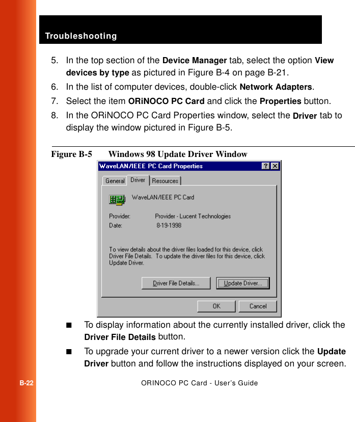 TroubleshootingB-22ORINOCO PC Card - User’s Guide5. In the top section of the Device Manager tab, select the option View devices by type as pictured in Figure B-4 on page B-21.6. In the list of computer devices, double-click Network Adapters.7. Select the item ORiNOCO PC Card and click the Properties button.8. In the ORiNOCO PC Card Properties window, select the Driver tab to display the window pictured in Figure B-5.Figure B-5  Windows 98 Update Driver Window■To display information about the currently installed driver, click the Driver File Details button.■To upgrade your current driver to a newer version click the Update Driver button and follow the instructions displayed on your screen.