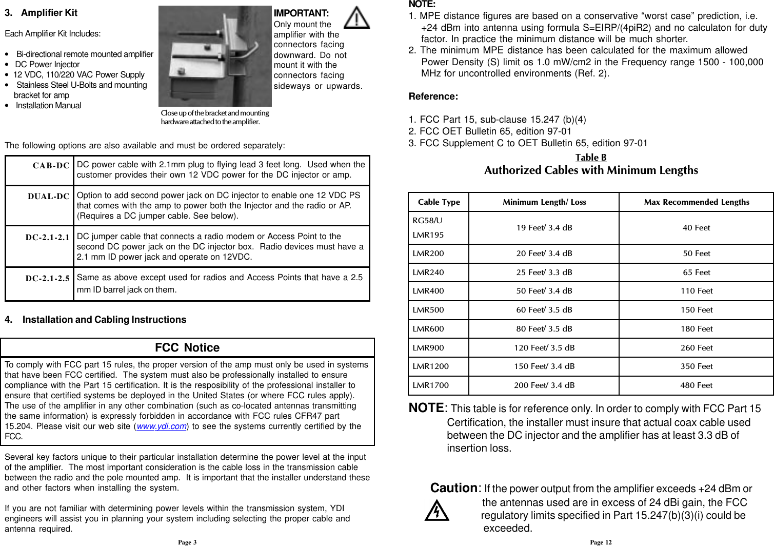 3.    Amplifier KitEach Amplifier Kit Includes:•    Bi-directional remote mounted amplifier•   DC Power Injector•  12 VDC, 110/220 VAC Power Supply•    Stainless Steel U-Bolts and mounting    bracket for amp•    Installation Manual Close up of the bracket and mountinghardware attached to the amplifier.The following options are also available and must be ordered separately:DC power cable with 2.1mm plug to flying lead 3 feet long.  Used when thecustomer provides their own 12 VDC power for the DC injector or amp.Option to add second power jack on DC injector to enable one 12 VDC PSthat comes with the amp to power both the Injector and the radio or AP.(Requires a DC jumper cable. See below).DC jumper cable that connects a radio modem or Access Point to thesecond DC power jack on the DC injector box.  Radio devices must have a2.1 mm ID power jack and operate on 12VDC.Same as above except used for radios and Access Points that have a 2.5mm ID barrel jack on them.4.     Installation and Cabling InstructionsFCC NoticeTo comply with FCC part 15 rules, the proper version of the amp must only be used in systemsthat have been FCC certified.  The system must also be professionally installed to ensurecompliance with the Part 15 certification. It is the resposibility of the professional installer toensure that certified systems be deployed in the United States (or where FCC rules apply).The use of the amplifier in any other combination (such as co-located antennas transmittingthe same information) is expressly forbidden in accordance with FCC rules CFR47 part15.204. Please visit our web site (www.ydi.com) to see the systems currently certified by theFCC.Several key factors unique to their particular installation determine the power level at the inputof the amplifier.  The most important consideration is the cable loss in the transmission cablebetween the radio and the pole mounted amp.  It is important that the installer understand theseand other factors when installing the system.If you are not familiar with determining power levels within the transmission system, YDIengineers will assist you in planning your system including selecting the proper cable andantenna required.Page 3CAB-DCDUAL-DCDC-2.1-2.1DC-2.1-2.5Page 12Table BAuthorized Cables with Minimum LengthsNOTE: This table is for reference only. In order to comply with FCC Part 15Certification, the installer must insure that actual coax cable usedbetween the DC injector and the amplifier has at least 3.3 dB ofinsertion loss.Caution: If the power output from the amplifier exceeds +24 dBm or     the antennas used are in excess of 24 dBi gain, the FCC     regulatory limits specified in Part 15.247(b)(3)(i) could be     exceeded.epyTelbaCssoL/htgneLmuminiMshtgneLdednemmoceRxaMU/85GR591RML Bd4.3/teeF91teeF04002RMLBd4.3/teeF02teeF05042RMLBd3.3/teeF52teeF56004RMLBd4.3/teeF05teeF011005RMLBd5.3/teeF06teeF051006RMLBd5.3/teeF08teeF081009RMLBd5.3/teeF021teeF0620021RMLBd4.3/teeF051teeF0530071RMLBd4.3/teeF002teeF084NOTE:1. MPE distance figures are based on a conservative “worst case” prediction, i.e.+24 dBm into antenna using formula S=EIRP/(4piR2) and no calculaton for dutyfactor. In practice the minimum distance will be much shorter.2. The minimum MPE distance has been calculated for the maximum allowedPower Density (S) limit os 1.0 mW/cm2 in the Frequency range 1500 - 100,000MHz for uncontrolled environments (Ref. 2).Reference:1. FCC Part 15, sub-clause 15.247 (b)(4)2. FCC OET Bulletin 65, edition 97-013. FCC Supplement C to OET Bulletin 65, edition 97-01IMPORTANT:Only mount theamplifier with theconnectors facingdownward. Do notmount it with theconnectors facingsideways or upwards.