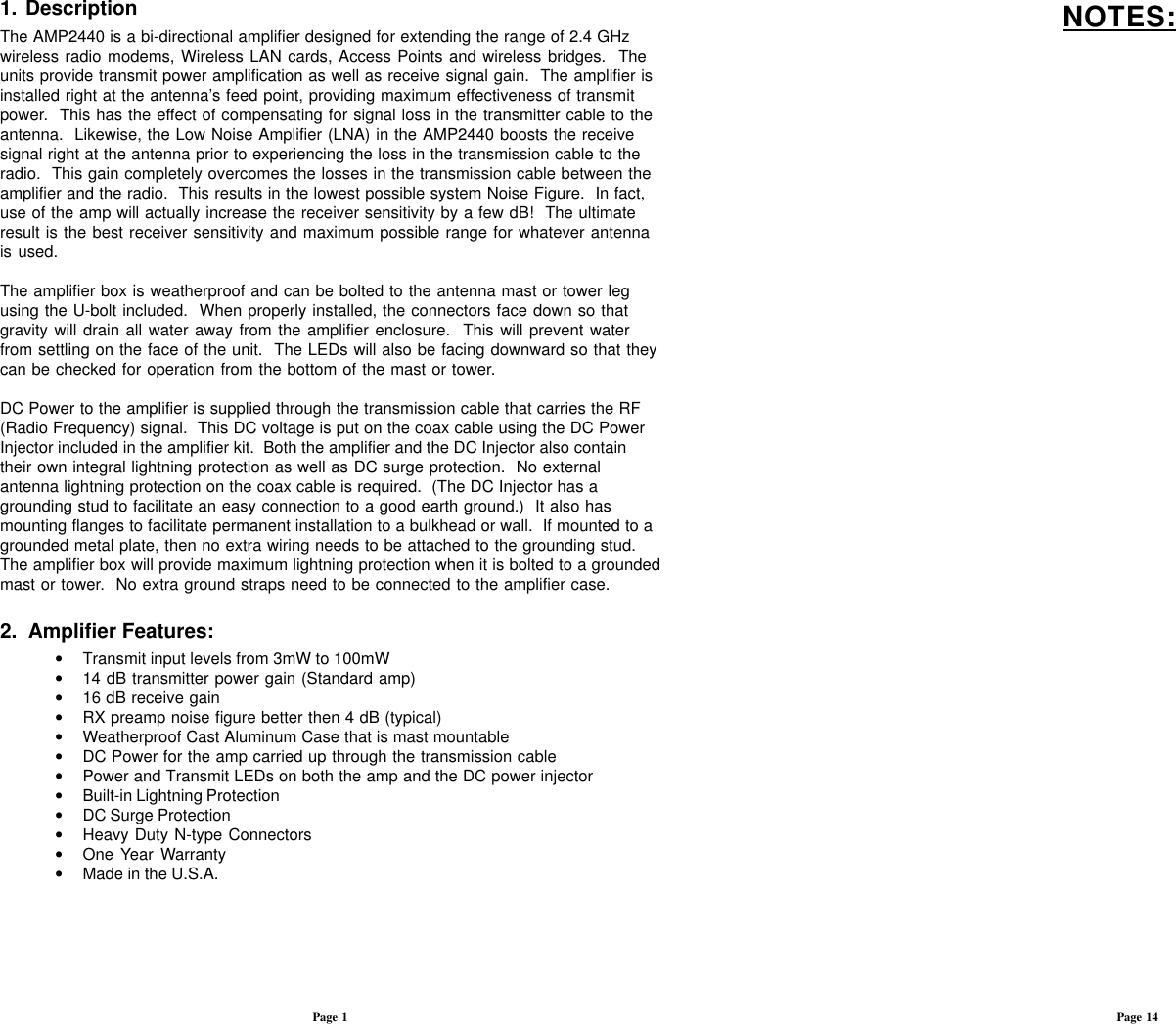 1.  DescriptionThe AMP2440 is a bi-directional amplifier designed for extending the range of 2.4 GHzwireless radio modems, Wireless LAN cards, Access Points and wireless bridges.  Theunits provide transmit power amplification as well as receive signal gain.  The amplifier isinstalled right at the antenna’s feed point, providing maximum effectiveness of transmitpower.  This has the effect of compensating for signal loss in the transmitter cable to theantenna.  Likewise, the Low Noise Amplifier (LNA) in the AMP2440 boosts the receivesignal right at the antenna prior to experiencing the loss in the transmission cable to theradio.  This gain completely overcomes the losses in the transmission cable between theamplifier and the radio.  This results in the lowest possible system Noise Figure.  In fact,use of the amp will actually increase the receiver sensitivity by a few dB!  The ultimateresult is the best receiver sensitivity and maximum possible range for whatever antennais used.The amplifier box is weatherproof and can be bolted to the antenna mast or tower legusing the U-bolt included.  When properly installed, the connectors face down so thatgravity will drain all water away from the amplifier enclosure.  This will prevent waterfrom settling on the face of the unit.  The LEDs will also be facing downward so that theycan be checked for operation from the bottom of the mast or tower.DC Power to the amplifier is supplied through the transmission cable that carries the RF(Radio Frequency) signal.  This DC voltage is put on the coax cable using the DC PowerInjector included in the amplifier kit.  Both the amplifier and the DC Injector also containtheir own integral lightning protection as well as DC surge protection.  No externalantenna lightning protection on the coax cable is required.  (The DC Injector has agrounding stud to facilitate an easy connection to a good earth ground.)  It also hasmounting flanges to facilitate permanent installation to a bulkhead or wall.  If mounted to agrounded metal plate, then no extra wiring needs to be attached to the grounding stud.The amplifier box will provide maximum lightning protection when it is bolted to a groundedmast or tower.  No extra ground straps need to be connected to the amplifier case.2.  Amplifier Features:•Transmit input levels from 3mW to 100mW•14 dB transmitter power gain (Standard amp)•16 dB receive gain•RX preamp noise figure better then 4 dB (typical)•Weatherproof Cast Aluminum Case that is mast mountable•DC Power for the amp carried up through the transmission cable•Power and Transmit LEDs on both the amp and the DC power injector•Built-in Lightning Protection•DC Surge Protection•Heavy Duty N-type Connectors•One Year Warranty•Made in the U.S.A.Page 1 Page 14NOTES: