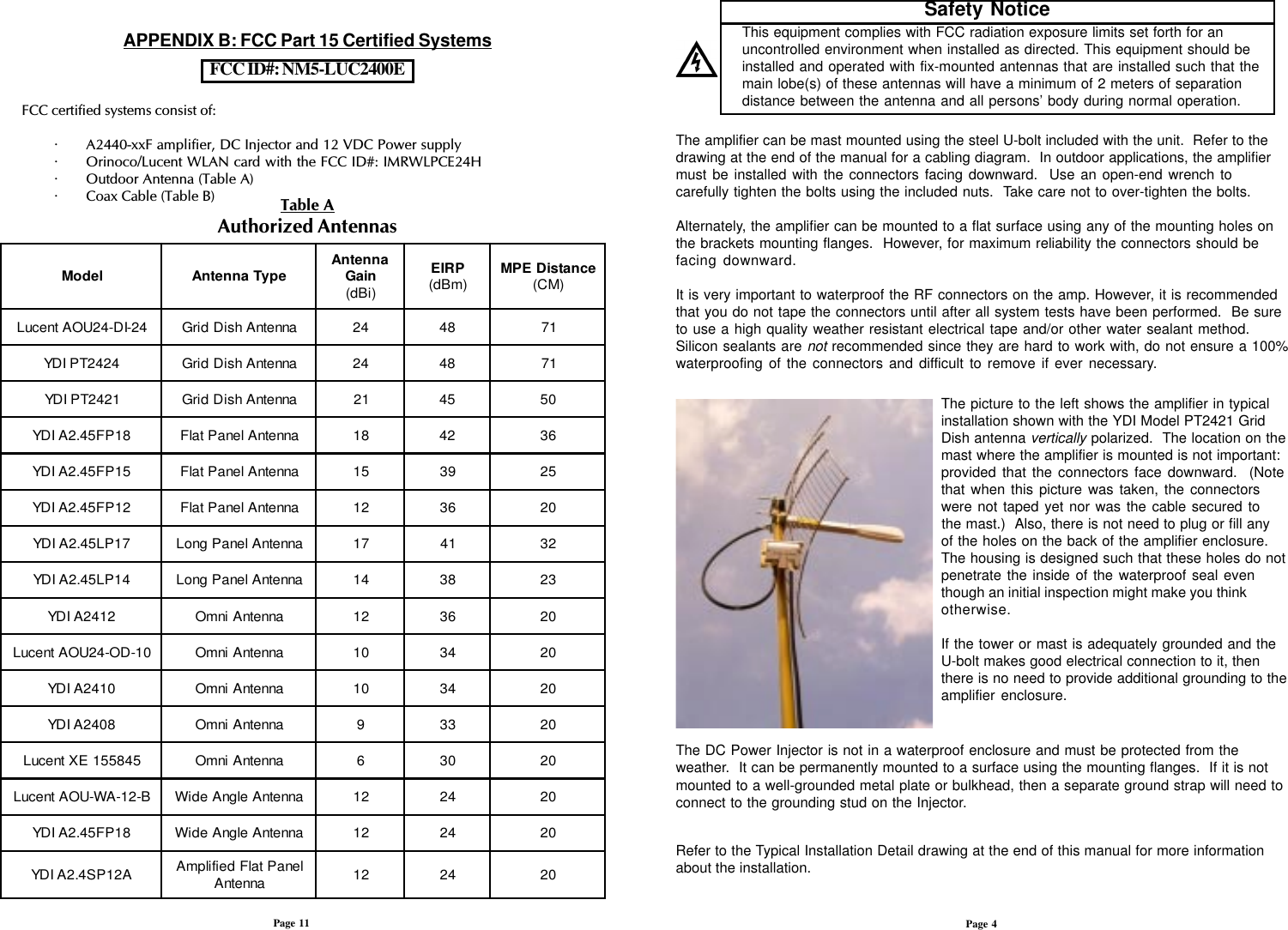 The amplifier can be mast mounted using the steel U-bolt included with the unit.  Refer to thedrawing at the end of the manual for a cabling diagram.  In outdoor applications, the amplifiermust be installed with the connectors facing downward.  Use an open-end wrench tocarefully tighten the bolts using the included nuts.  Take care not to over-tighten the bolts.Alternately, the amplifier can be mounted to a flat surface using any of the mounting holes onthe brackets mounting flanges.  However, for maximum reliability the connectors should befacing downward.It is very important to waterproof the RF connectors on the amp. However, it is recommendedthat you do not tape the connectors until after all system tests have been performed.  Be sureto use a high quality weather resistant electrical tape and/or other water sealant method.Silicon sealants are not recommended since they are hard to work with, do not ensure a 100%waterproofing of the connectors and difficult to remove if ever necessary. The picture to the left shows the amplifier in typicalinstallation shown with the YDI Model PT2421 GridDish antenna vertically polarized.  The location on themast where the amplifier is mounted is not important:provided that the connectors face downward.  (Notethat when this picture was taken, the connectorswere not taped yet nor was the cable secured tothe mast.)  Also, there is not need to plug or fill anyof the holes on the back of the amplifier enclosure.The housing is designed such that these holes do notpenetrate the inside of the waterproof seal eventhough an initial inspection might make you thinkotherwise.If the tower or mast is adequately grounded and theU-bolt makes good electrical connection to it, thenthere is no need to provide additional grounding to theamplifier enclosure.The DC Power Injector is not in a waterproof enclosure and must be protected from theweather.  It can be permanently mounted to a surface using the mounting flanges.  If it is notmounted to a well-grounded metal plate or bulkhead, then a separate ground strap will need toconnect to the grounding stud on the Injector.Page 4APPENDIX B: FCC Part 15 Certified SystemsPage 11FCC ID#: NM5-LUC2400ETable AAuthorized AntennasFCC certified systems consist of:· A2440-xxF amplifier, DC Injector and 12 VDC Power supply· Orinoco/Lucent WLAN card with the FCC ID#: IMRWLPCE24H· Outdoor Antenna (Table A)· Coax Cable (Table B)This equipment complies with FCC radiation exposure limits set forth for anuncontrolled environment when installed as directed. This equipment should beinstalled and operated with fix-mounted antennas that are installed such that themain lobe(s) of these antennas will have a minimum of 2 meters of separationdistance between the antenna and all persons’ body during normal operation.Safety NoticeRefer to the Typical Installation Detail drawing at the end of this manual for more informationabout the installation.ledoMepyTannetnA annetnA niaG )iBd(PRIE )mBd( ecnatsiDEPM )MC(42-ID-42UOAtnecuLannetnAhsiDdirG4284174242TPIDYannetnAhsiDdirG4284171242TPIDYannetnAhsiDdirG12540581PF54.2AIDYannetnAlenaPtalF81246351PF54.2AIDYannetnAlenaPtalF51935221PF54.2AIDYannetnAlenaPtalF21630271PL54.2AIDYannetnAlenaPgnoL71142341PL54.2AIDYannetnAlenaPgnoL4183322142AIDYannetnAinmO21630201-DO-42UOAtnecuLannetnAinmO0143020142AIDYannetnAinmO0143028042AIDYannetnAinmO93302548551EXtnecuLannetnAinmO60302B-21-AW-UOAtnecuLannetnAelgnAediW21420281PF54.2AIDYannetnAelgnAediW214202A21PS4.2AIDY lenaPtalFdeifilpmA annetnA 214202